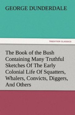 The Book of the Bush Containing Many Truthful Sketches Of The Early Colonial Life Of Squatters, Whalers, Convicts, Diggers, And Others Who Left Their Native Land And Never Returned - Dunderdale, George