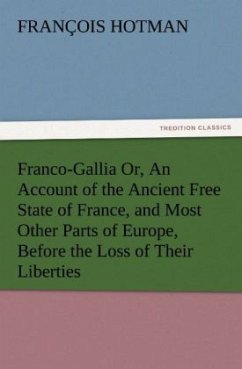 Franco-Gallia Or, An Account of the Ancient Free State of France, and Most Other Parts of Europe, Before the Loss of Their Liberties - Hotman, François