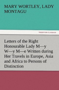 Letters of the Right Honourable Lady M'y W'y M'e Written during Her Travels in Europe Asia and Africa to Persons of Distinction Men of Letters &c. in Different Parts of Europe