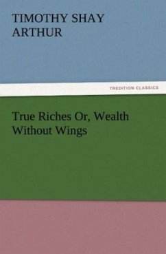 True Riches Or, Wealth Without Wings - Arthur, Timothy Shay