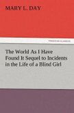 The World As I Have Found It Sequel to Incidents in the Life of a Blind Girl