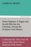 Water Baptism A Pagan and Jewish Rite but not Christian, Proven By Scripture And History Confirmed By The Lives Of Saints Who Were Never Baptized With Water