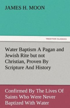 Water Baptism A Pagan and Jewish Rite but not Christian, Proven By Scripture And History Confirmed By The Lives Of Saints Who Were Never Baptized With Water - Moon, James H.
