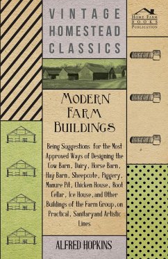 Modern Farm Buildings - Being Suggestions for the Most Approved Ways of Designing the Cow Barn, Dairy, Horse Barn, Hay Barn, Sheepcote, Piggery, Manure Pit, Chicken House, Root Cellar, Ice House, and Other Buildings of the Farm Group - Hopkins, Alfred