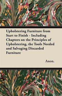 Upholstering Furniture from Start to Finish - Including Chapters on the Principles of Upholstering, the Tools Needed and Salvaging Discarded Furniture - Anon.