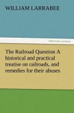The Railroad Question A historical and practical treatise on railroads, and remedies for their abuses