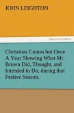 Christmas Comes but Once A Year Showing What Mr. Brown Did, Thought, and Intended to Do, during that Festive Season.