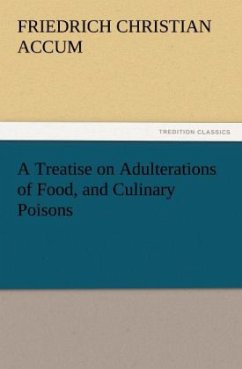 A Treatise on Adulterations of Food, and Culinary Poisons Exhibiting the Fraudulent Sophistications of Bread, Beer, Wine, Spiritous Liquors, Tea, Coffee, Cream, Confectionery, Vinegar, Mustard, Pepper, Cheese, Olive Oil, Pickles, and Other Articles Employed in Domestic Economy - Accum, Friedrich Christian