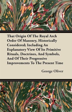 That Origin Of The Royal Arch Order Of Masonry, Historically Considered; Including An Explanatory View Of Its Primitive Rituals, Doctrines, And Symbols, And Of Their Progressive Improvements To The Present Time - Oliver, George