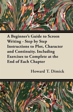 A Beginner's Guide to Screen Writing - Step by Step Instructions to Plot, Character and Continuity. Including Exercises to Complete at the End of Each Chapter - Dimick, Howard T.