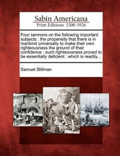 Four Sermons on the Following Important Subjects: The Propensity That There Is in Mankind Universally to Make Their Own Righteousness the Ground of Th - Stillman, Samuel