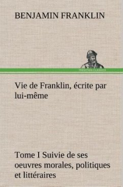 Vie de Franklin, Ã©crite par lui-mÃªme - Tome I Suivie de ses oeuvres morales, politiques et littÃ©raires
