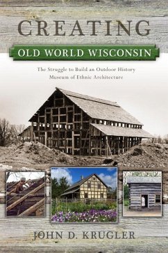 Creating Old World Wisconsin: The Struggle to Build an Outdoor History Museum of Ethnic Architecture - Krugler, John D.
