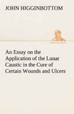 An Essay on the Application of the Lunar Caustic in the Cure of Certain Wounds and Ulcers - Higginbottom, John