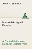 Bromide Printing and Enlarging A Practical Guide to the Making of Bromide Prints by Contact and Bromide Enlarging by Daylight and Artificial Light, With the Toning of Bromide Prints and Enlargements