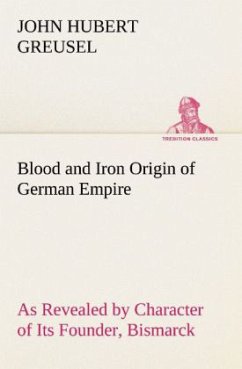 Blood and Iron Origin of German Empire As Revealed by Character of Its Founder, Bismarck - Greusel, John Hubert