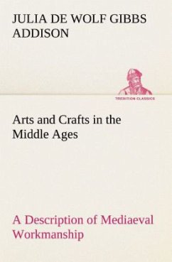 Arts and Crafts in the Middle Ages A Description of Mediaeval Workmanship in Several of the Departments of Applied Art, Together with Some Account of Special Artisans in the Early Renaissance - Addison, Julia de Wolf Gibbs