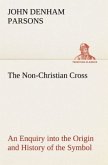 The Non-Christian Cross An Enquiry into the Origin and History of the Symbol Eventually Adopted as That of Our Religion