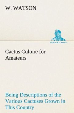 Cactus Culture for Amateurs Being Descriptions of the Various Cactuses Grown in This Country, With Full and Practical Instructions for Their Successful Cultivation - Watson, W.