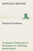 Practical Taxidermy A manual of instruction to the amateur in collecting, preserving, and setting up natural history specimens of all kinds. To which is added a chapter upon the pictorial arrangement of museums. With additional instructions in modelling and artistic taxidermy.
