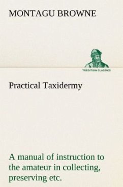 Practical Taxidermy A manual of instruction to the amateur in collecting, preserving, and setting up natural history specimens of all kinds. To which is added a chapter upon the pictorial arrangement of museums. With additional instructions in modelling and artistic taxidermy. - Browne, Montagu