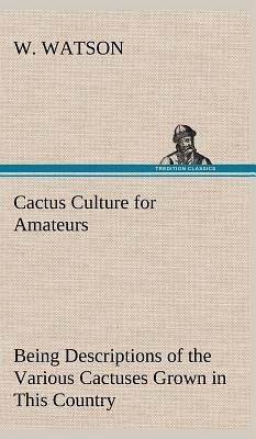 Cactus Culture for Amateurs Being Descriptions of the Various Cactuses Grown in This Country, With Full and Practical Instructions for Their Successful Cultivation - Watson, W.
