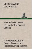 How to Write Letters (Formerly The Book of Letters) A Complete Guide to Correct Business and Personal Correspondence