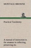 Practical Taxidermy A manual of instruction to the amateur in collecting, preserving, and setting up natural history specimens of all kinds. To which is added a chapter upon the pictorial arrangement of museums. With additional instructions in modelling and artistic taxidermy.