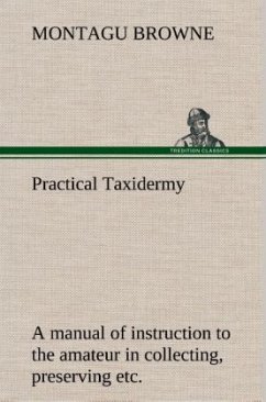 Practical Taxidermy A manual of instruction to the amateur in collecting, preserving, and setting up natural history specimens of all kinds. To which is added a chapter upon the pictorial arrangement of museums. With additional instructions in modelling and artistic taxidermy. - Browne, Montagu