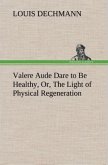 Valere Aude Dare to Be Healthy, Or, The Light of Physical Regeneration