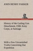 History of the Gatling Gun Detachment, Fifth Army Corps, at Santiago With a Few Unvarnished Truths Concerning that Expedition