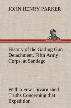 History of the Gatling Gun Detachment, Fifth Army Corps, at Santiago With a Few Unvarnished Truths Concerning that Expedition - Parker, John H.