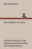 The Children of France A Book of Stories of the Heroism and Self-sacrifice of Youthful Patriots of France During the Great War