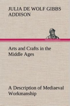 Arts and Crafts in the Middle Ages A Description of Mediaeval Workmanship in Several of the Departments of Applied Art, Together with Some Account of Special Artisans in the Early Renaissance - Addison, Julia de Wolf Gibbs