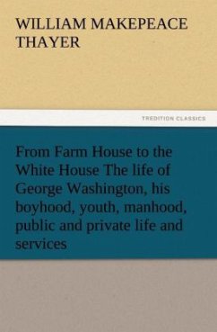 From Farm House to the White House The life of George Washington, his boyhood, youth, manhood, public and private life and services - Thayer, William Makepeace