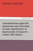 Animaduersions uppon the annotacions and corrections of some imperfections of impressiones of Chaucer's workes 1865 edition
