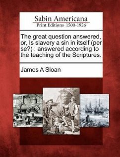 The Great Question Answered, Or, Is Slavery a Sin in Itself (Per Se?): Answered According to the Teaching of the Scriptures. - Sloan, James A.