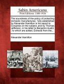 The Soundness of the Policy of Protecting Domestic Manufactures: Fully Established by Alexander Hamilton in His Report to Congress on the Subject, and