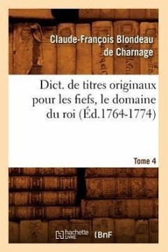 Dict. de Titres Originaux Pour Les Fiefs, Le Domaine Du Roi, Tome 4 (Éd.1764-1774) - Blondeau de Charnage, Claude-François