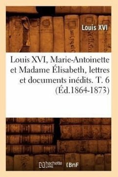 Louis XVI, Marie-Antoinette Et Madame Élisabeth, Lettres Et Documents Inédits. T. 6 (Éd.1864-1873) - Louis XVI