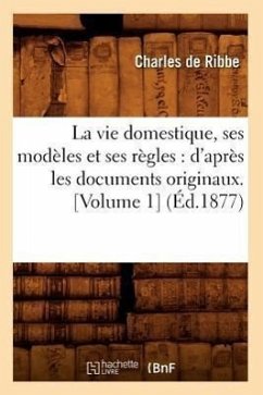 La Vie Domestique, Ses Modèles Et Ses Règles: d'Après Les Documents Originaux. [Volume 1] (Éd.1877) - Ribbe, Françoise de