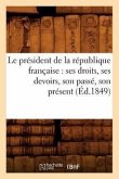 Le Président de la République Française: Ses Droits, Ses Devoirs, Son Passé, Son Présent (Éd.1849)