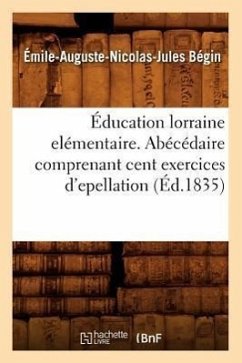 Éducation Lorraine Elémentaire. Abécédaire Comprenant Cent Exercices d'Epellation (Éd.1835) - Bégin, Émile-Auguste-Nicolas-Jules Éducation Lorraine Elémentaire. Abécédaire Comprenant Cent Exercices d'Epellation (Éd.1835) - Bégin, Émile-Auguste-Nicolas-Jules