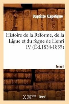 Histoire de la Réforme, de la Ligue Et Du Règne de Henri IV. Tome I (Éd.1834-1835) - Capefigue, Baptiste