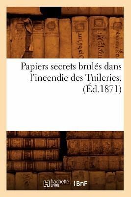 Papiers Secrets Brulés Dans l'Incendie Des Tuileries. (Éd.1871) Papiers Secrets Brulés Dans l'Incendie Des Tuileries. (Éd.1871)