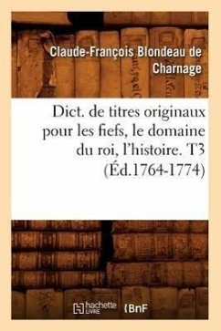 Dict. de Titres Originaux Pour Les Fiefs, Le Domaine Du Roi, l'Histoire. T3 (Éd.1764-1774) - Blondeau de Charnage, Claude-François