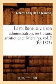 Le Roi René, Sa Vie, Son Administration, Ses Travaux Artistiques Et Littéraires. Vol. 2 (Éd.1875)