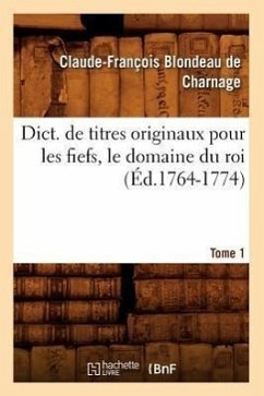 Dict. de Titres Originaux Pour Les Fiefs, Le Domaine Du Roi, Tome 1 (Éd.1764-1774) - Blondeau de Charnage, Claude-François