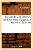 Histoire de Saint Saturnin, Martyr Et Premier Évêque de Toulouse, (Éd.1840)