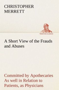 A Short View of the Frauds and Abuses Committed by Apothecaries As well in Relation to Patients, as Physicians: And Of the only Remedy thereof by Physicians making their own Medicines. - Merrett, Christopher